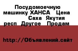 Посудомоечную машинку ХАНСА › Цена ­ 17 000 - Саха (Якутия) респ. Другое » Продам   